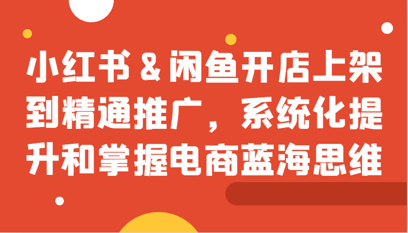 小红书&闲鱼开店上架到精通推广，系统化提升和掌握电商蓝海思维-湘创网