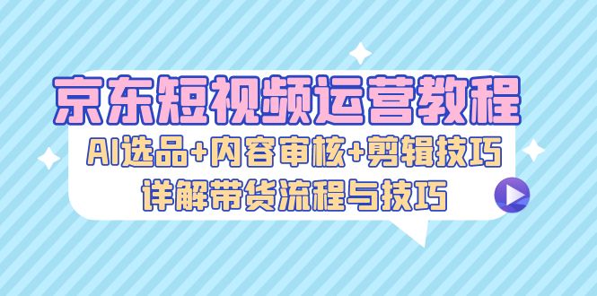 （13044期）京东短视频运营教程：AI选品+内容审核+剪辑技巧，详解带货流程与技巧-湘创网