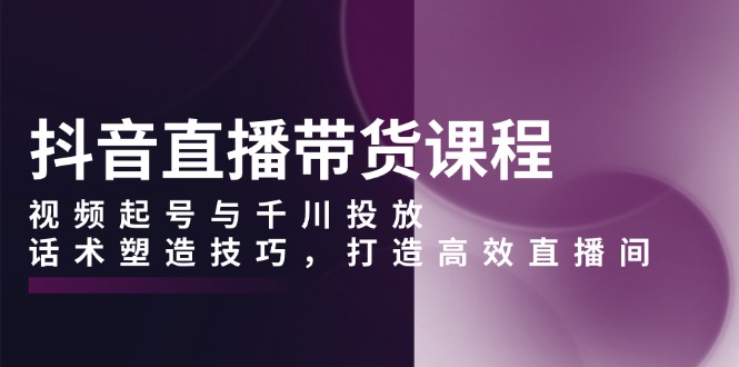（13848期）抖音直播带货课程，视频起号与千川投放，话术塑造技巧，打造高效直播间-湘创网