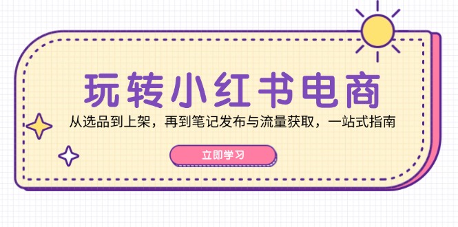 玩转小红书电商：从选品到上架，再到笔记发布与流量获取，一站式指南-湘创网