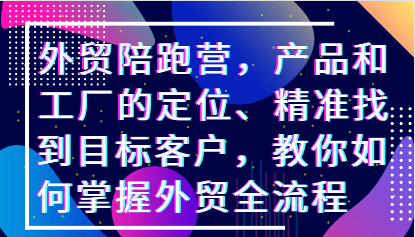 外贸陪跑营，产品和工厂的定位、精准找到目标客户，教你如何掌握外贸全流程-湘创网