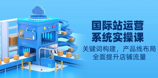 国际站运营系统实操课：关键词构建，产品线布局，全面提升店铺流量-湘创网