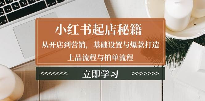 小红书起店秘籍：从开店到营销，基础设置与爆款打造、上品流程与拍单流程-湘创网