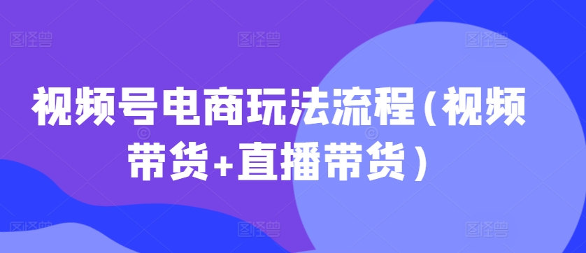 视频号电商玩法流程，视频带货+直播带货【更新2025年1月】-湘创网