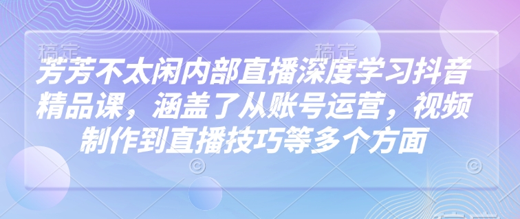 芳芳不太闲内部直播深度学习抖音精品课，涵盖了从账号运营，视频制作到直播技巧等多个方面-湘创网