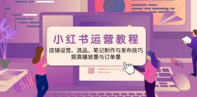 小红书运营教程：店铺设置、选品、笔记制作与发布技巧、提高播放量与订单量-湘创网