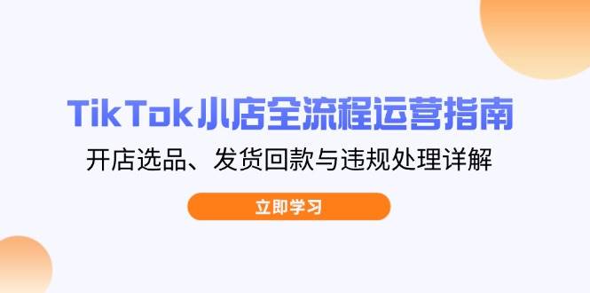 TikTok小店全流程运营指南，开店选品、发货回款与违规处理详解-湘创网