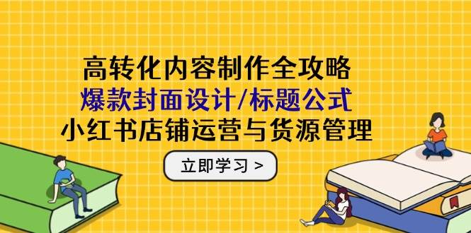高转化内容制作全攻略：爆款封面设计/标题公式，小红书店铺运营与货源管理-湘创网