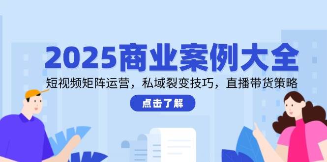 2025商业案例大全，短视频矩阵运营，私域裂变技巧，直播带货策略-湘创网