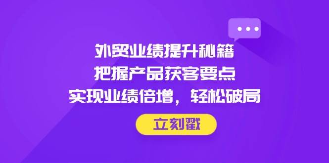 外贸业绩提升秘籍，把握产品获客要点，实现业绩倍增，轻松破局-湘创网