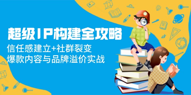 （14747期）超级IP构建全攻略：信任感建立+社群裂变，爆款内容与品牌溢价实战-湘创网