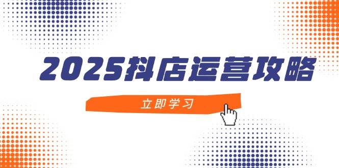 2025抖店运营攻略，掌握抖店技巧，打造月销百万，新手入门到精通-湘创网