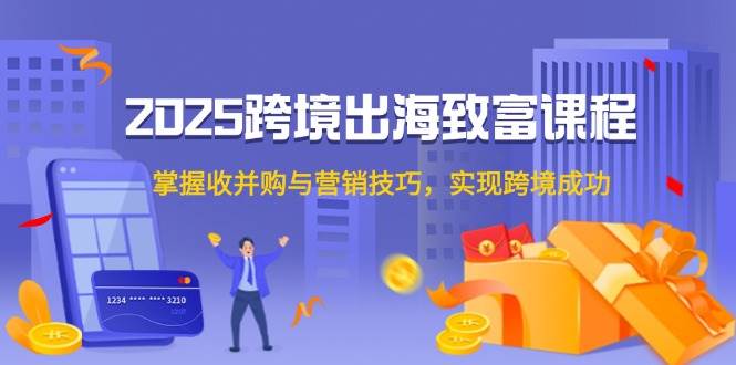 2025跨境出海致富课程，掌握收并购与营销技巧，实现跨境成功-湘创网