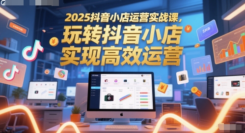 2025抖音小店运营实战课，玩转抖音小店，实现高效运营-湘创网