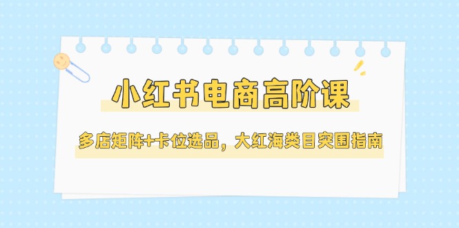（14940期）小红书电商高阶课，多店矩阵+卡位选品，大红海类目突围指南（更新5月）-湘创网