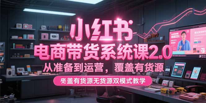 （15258期）小红书电商带货系统课2.0，从准备到运营，覆盖有货源无货源双模式教学-湘创网