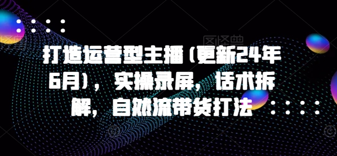 打造运营型主播(更新25年6月)，实操录屏，话术拆解，自然流带货打法-湘创网