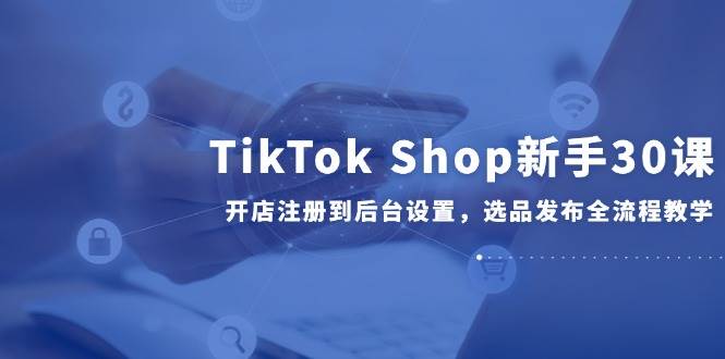 TikTok Shop新手30课，开店注册到后台设置，选品发布全流程教学-湘创网