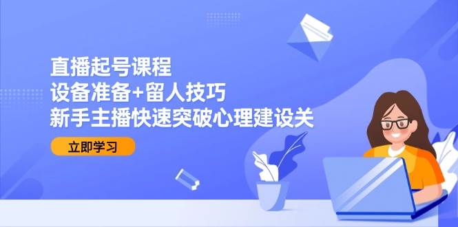直播起号课程：设备准备+留人技巧，新手主播快速突破心理建设关-湘创网