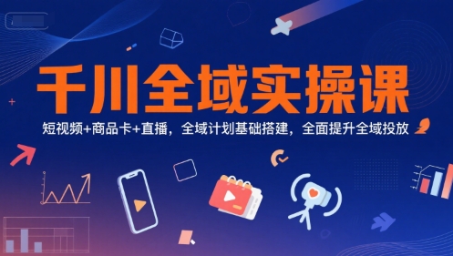 千川全域实操课，短视频+商品卡+直播，全域计划基础搭建，全面提升全域投放-湘创网