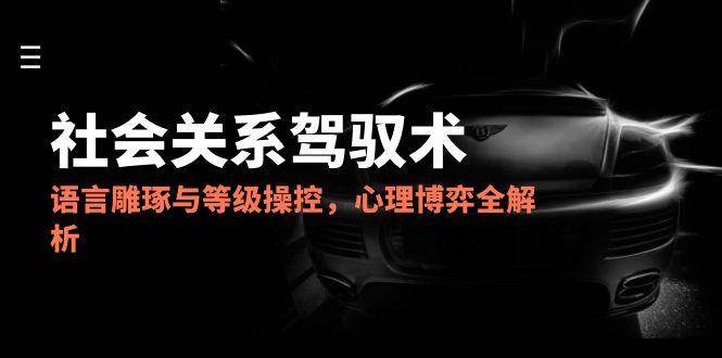 2025社会关系驾驭术，语言雕琢与等级操控，心理博弈全解析-湘创网