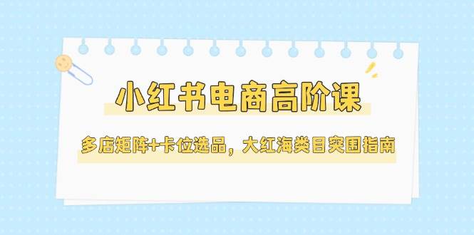 小红书电商高阶课，多店矩阵+卡位选品，大红海类目突围指南（更新5月）-湘创网