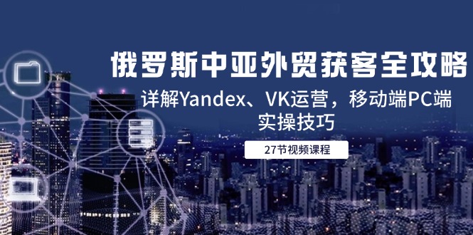 （14959期）俄罗斯中亚外贸获客全攻略，详解Yandex、VK运营，移动端PC端实操技巧-湘创网