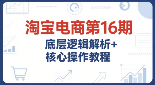 淘宝电商第16期，底层逻辑解析+核心操作教程，运营、推广提升能力的必学课程+配套资料-湘创网