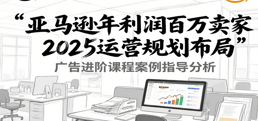 亚马逊年利润百万卖家2025运营规划布局，广告进阶课程案例指导分析-湘创网