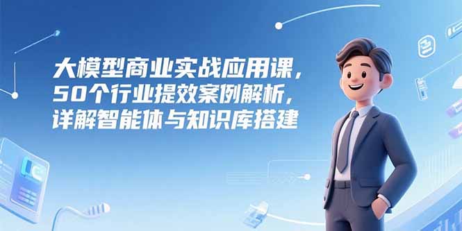 （15274期）大模型商业实战应用课，50个行业提效案例解析，详解智能体与知识库搭建-湘创网