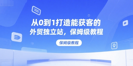 从0到1打造能获客的外贸独立站，保姆级教程-湘创网
