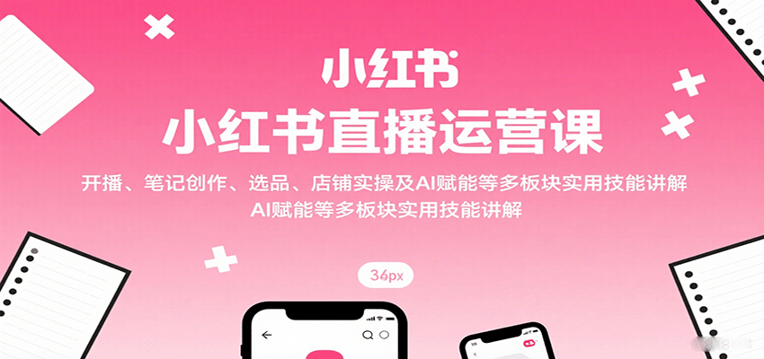 小红书直播运营课：开播、笔记创作、选品、店铺实操及 AI 赋能等多板块实用技能讲解-湘创网