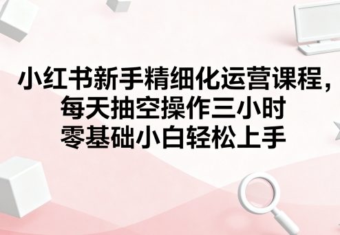 小红书新手精细化运营课程，每天抽空操作三小时，零基础小白轻松上手-湘创网