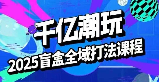 2025盲盒全域全套打法课，盲盒起号、选品、话术、私域等-湘创网