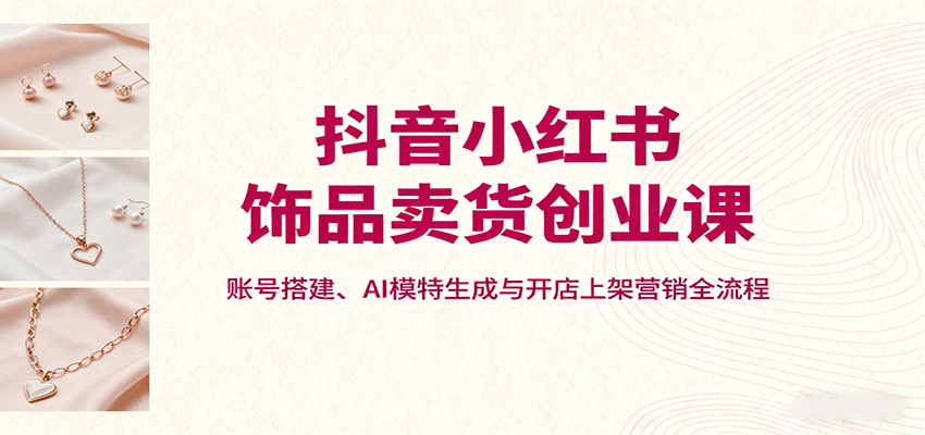 抖音小红书饰品卖货创业课，账号搭建、AI模特生成与开店上架营销全流程-湘创网