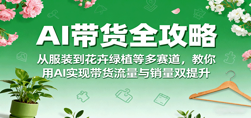 AI带货全攻略，从服装到花卉绿植等多赛道，教你用AI实现带货流量与销量双提升-湘创网