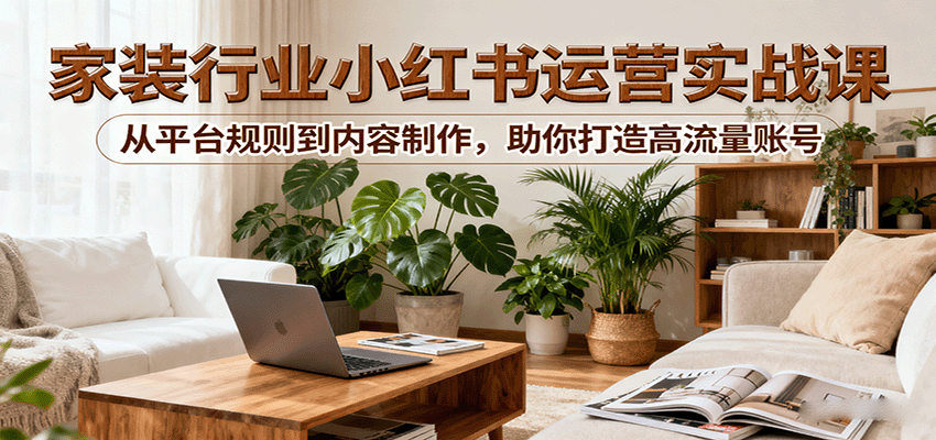 小红书家装行业运营实战课：从平台规则到内容制作，助你打造高流量账号-湘创网