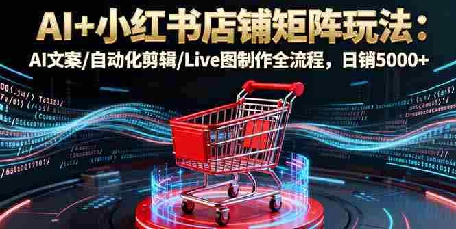 （16230期）AI+小红书店铺矩阵玩法：AI文案/自动化剪辑/Live图制作全流程，日销5000+-湘创网
