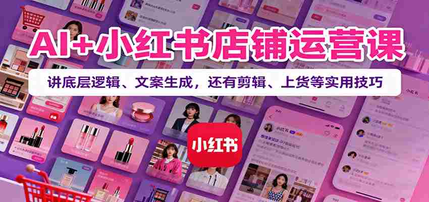 AI+小红书店铺运营课：讲底层逻辑、文案生成，还有剪辑、上货等实用技巧-湘创网