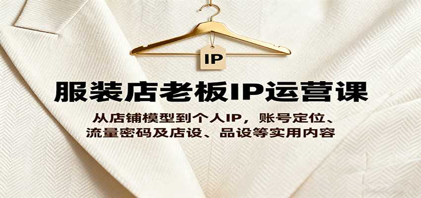 服装店老板IP运营课，从店铺模型到个人IP，账号定位、流量密码及店设、品设等实用内容-湘创网