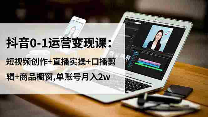 （16585期）抖音0-1运营变现课：短视频创作+直播实操+口播剪辑+商品橱窗,单账号月入2w-湘创网