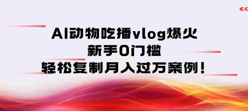 AI动物吃播vlog爆火：新手0门槛，轻松复制月入过1W案例！-湘创网