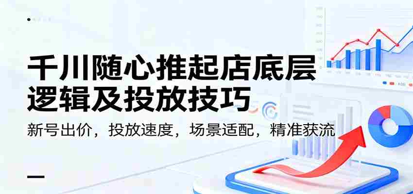 千川随心推起店底层逻辑及投放技巧，新号出价，投放速度，场景适配，精准获流-湘创网