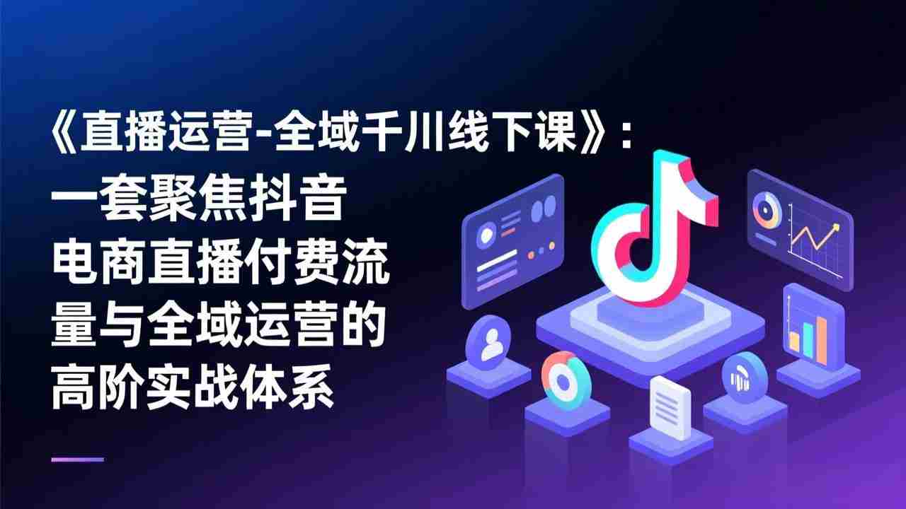 （17344期）《直播运营-全域千川线下课》：一套聚焦抖音电商直播付费流量与全域运营的高阶实战体系-湘创网