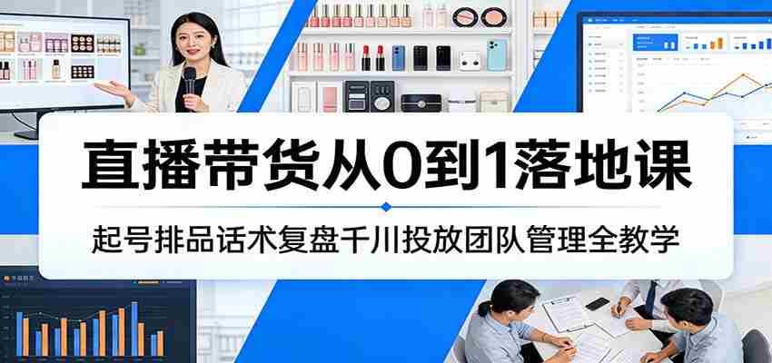 直播带货从0到1落地课：起号排品话术复盘千川投放团队管理全教学-湘创网