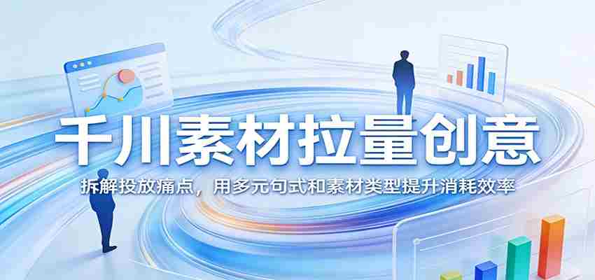 千川素材拉量创意：拆解投放痛点，用多元句式和素材类型提升消耗效率-湘创网