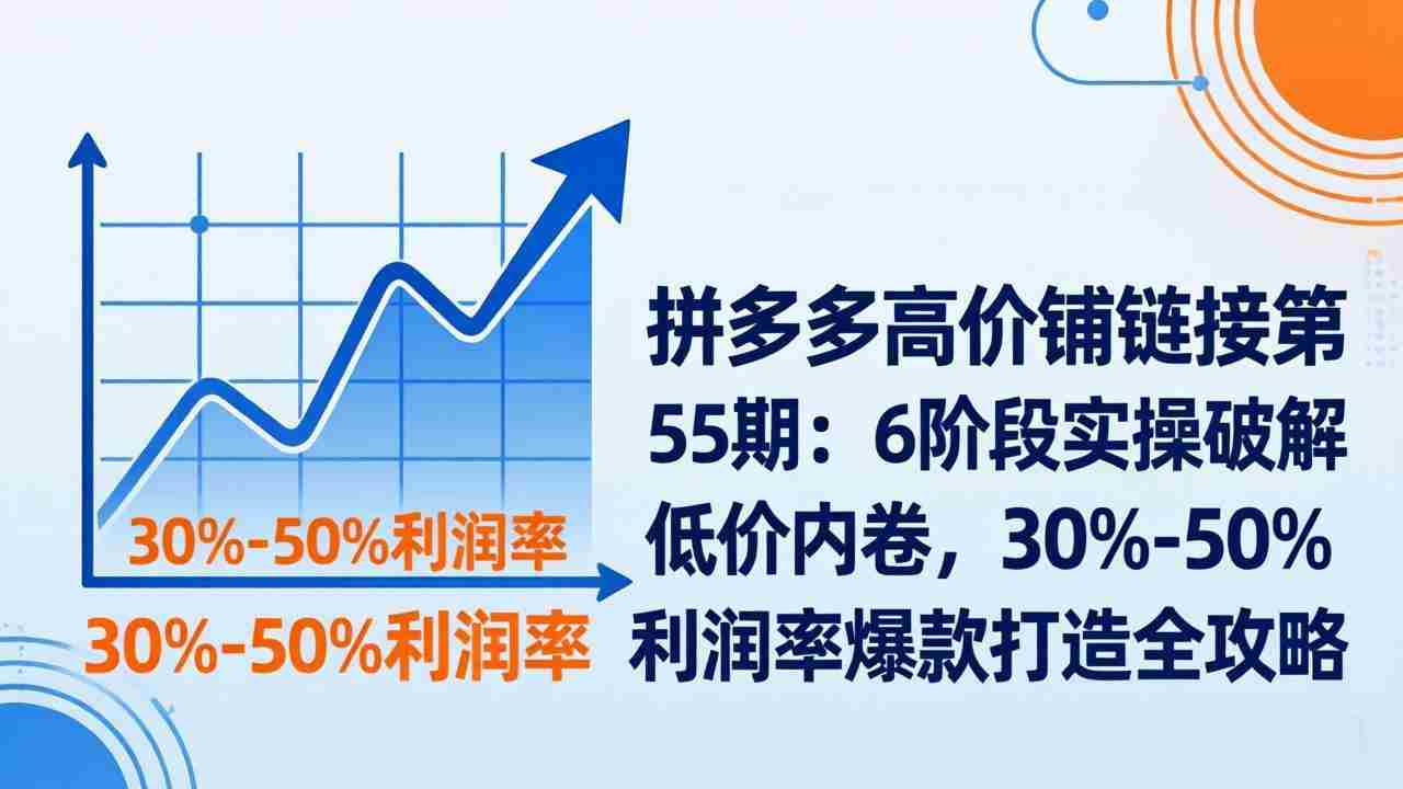 （17698期）拼多多高价铺链接第55期：6阶段实操破解低价内卷，30%-50%利润率爆款打造全攻略-湘创网