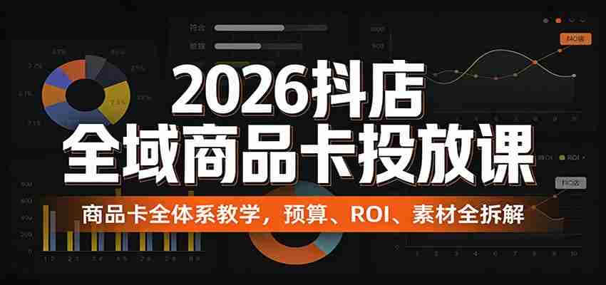 2026抖店全域商品卡投放课：商品卡全体系教学，预算、ROI、素材全拆解-湘创网
