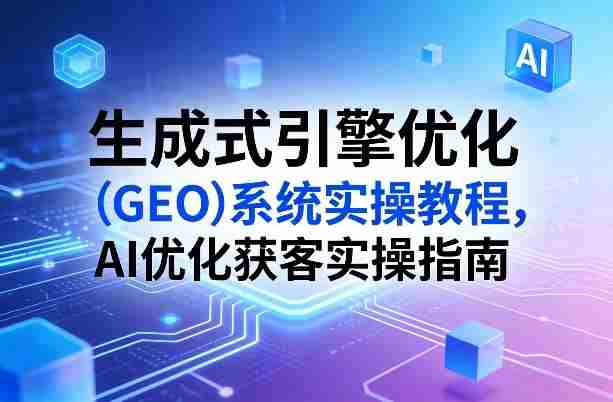 生成式引擎优化（GEO）系统实操教程，AI优化获客实操指南-湘创网