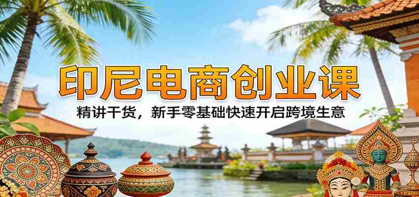 印尼电商创业课：精讲干货，新手零基础快速开启跨境生意-湘创网
